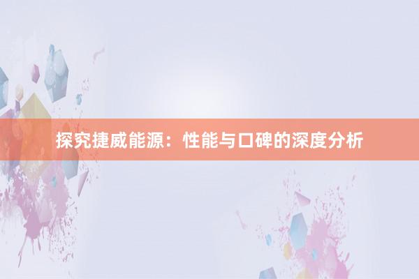 探究捷威能源：性能与口碑的深度分析