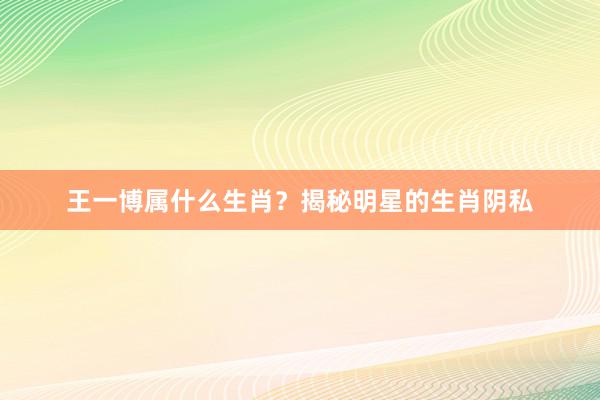王一博属什么生肖？揭秘明星的生肖阴私
