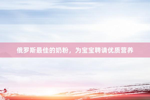 俄罗斯最佳的奶粉，为宝宝聘请优质营养