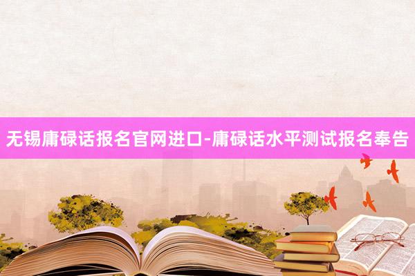 无锡庸碌话报名官网进口-庸碌话水平测试报名奉告