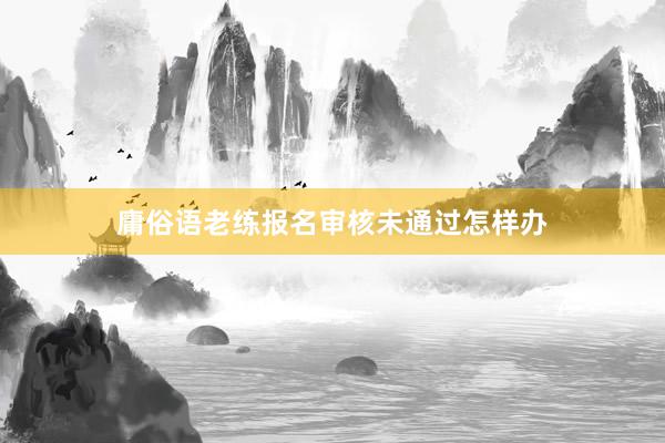 庸俗语老练报名审核未通过怎样办